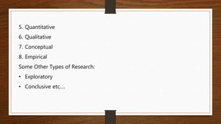 5. Quantitative
6. Qualitative
7. Conceptual
8. Empirical
Some Other Types of Research:
• Exploratory
• Conclusive etc….
 