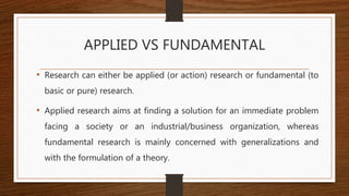 APPLIED VS FUNDAMENTAL
• Research can either be applied (or action) research or fundamental (to
basic or pure) research.
• Applied research aims at finding a solution for an immediate problem
facing a society or an industrial/business organization, whereas
fundamental research is mainly concerned with generalizations and
with the formulation of a theory.
 