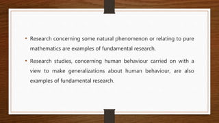 • Research concerning some natural phenomenon or relating to pure
mathematics are examples of fundamental research.
• Research studies, concerning human behaviour carried on with a
view to make generalizations about human behaviour, are also
examples of fundamental research.
 