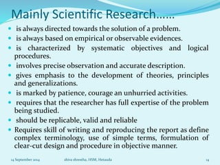 Mainly Scientific Research…… 
 is always directed towards the solution of a problem. 
 is always based on empirical or observable evidences. 
 is characterized by systematic objectives and logical 
procedures. 
 involves precise observation and accurate description. 
 gives emphasis to the development of theories, principles 
and generalizations. 
 is marked by patience, courage an unhurried activities. 
 requires that the researcher has full expertise of the problem 
being studied. 
 should be replicable, valid and reliable 
 Requires skill of writing and reproducing the report as define 
complex terminology, use of simple terms, formulation of 
clear-cut design and procedure in objective manner. 
14 September 2014 shiva shrestha, HSM, Hetauda 14 
 