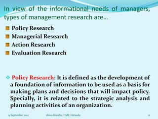 In view of the informational needs of managers, 
types of management research are… 
Policy Research 
Managerial Research 
Action Research 
Evaluation Research 
 Policy Research: It is defined as the development of 
a foundation of information to be used as a basis for 
making plans and decisions that will impact policy. 
Specially, it is related to the strategic analysis and 
planning activities of an organization. 
14 September 2014 shiva shrestha, HSM, Hetauda 21 
 