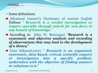  Contd…… 
 Some definitions: 
Advanced Learner’s Dictionary of current English 
Defines “ Research is a careful investigation or 
inquiry specially through search for new facts in 
any branch of knowledge.” 
According to John W. Best(1992) “Research is a 
systematic and objective analysis and recording 
of observations that may lead to the development 
of a theory.” 
Uma Sekaran(2007) “ Research is an organized, 
systematic, data-based, critical, scientific enquiry 
or investigation into a specific problem, 
undertaken with the objective of finding answers 
or solutions to it.” 
14 September 2014 shiva shrestha, HSM, Hetauda 5 
 