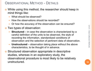 OBSERVATIONAL METHOD - DETAILS
 While using this method, the researcher should keep in
mind things like:
 What should be observed?
 How the observations should be recorded?
 Or how the accuracy of the observation can be ensured?
 Two types of observation:
 Structured – in case the observation is characterized by a
careful definition of the units to be observed, the style of
recording the information, standardized conditions of
observation and the selection of pertinent data of observation.
 Unstructured – observation taking place without the above
characteristics, to be thought of in advance.
 Structured observation appropriate in descriptive
studies, whereas in an exploratory study, the
observational procedure is most likely to be relatively
unstructured. 10
Unit5-DataCollectionMethods
 