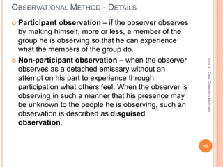 OBSERVATIONAL METHOD - DETAILS
 Participant observation – if the observer observes
by making himself, more or less, a member of the
group he is observing so that he can experience
what the members of the group do.
 Non-participant observation – when the observer
observes as a detached emissary without an
attempt on his part to experience through
participation what others feel. When the observer is
observing in such a manner that his presence may
be unknown to the people he is observing, such an
observation is described as disguised
observation.
11
Unit5-DataCollectionMethods
 