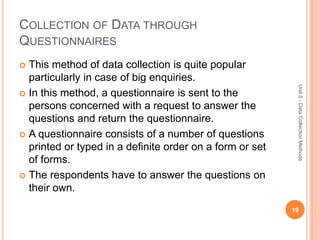 COLLECTION OF DATA THROUGH
QUESTIONNAIRES
 This method of data collection is quite popular
particularly in case of big enquiries.
 In this method, a questionnaire is sent to the
persons concerned with a request to answer the
questions and return the questionnaire.
 A questionnaire consists of a number of questions
printed or typed in a definite order on a form or set
of forms.
 The respondents have to answer the questions on
their own.
19
Unit5-DataCollectionMethods
 