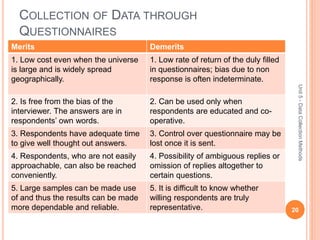 COLLECTION OF DATA THROUGH
QUESTIONNAIRES
Merits Demerits
1. Low cost even when the universe
is large and is widely spread
geographically.
1. Low rate of return of the duly filled
in questionnaires; bias due to non
response is often indeterminate.
2. Is free from the bias of the
interviewer. The answers are in
respondents’ own words.
2. Can be used only when
respondents are educated and co-
operative.
3. Respondents have adequate time
to give well thought out answers.
3. Control over questionnaire may be
lost once it is sent.
4. Respondents, who are not easily
approachable, can also be reached
conveniently.
4. Possibility of ambiguous replies or
omission of replies altogether to
certain questions.
5. Large samples can be made use
of and thus the results can be made
more dependable and reliable.
5. It is difficult to know whether
willing respondents are truly
representative. 20
Unit5-DataCollectionMethods
 