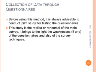 COLLECTION OF DATA THROUGH
QUESTIONNAIRES
21
Unit5-DataCollectionMethods
 Before using this method, it is always advisable to
conduct ‘pilot study’ for testing the questionnaires.
 This study is the replica or rehearsal of the main
survey. It brings to the light the weaknesses (if any)
of the questionnaires and also of the survey
techniques.
 