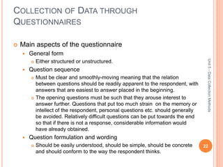COLLECTION OF DATA THROUGH
QUESTIONNAIRES
22
Unit5-DataCollectionMethods
 Main aspects of the questionnaire
 General form
 Either structured or unstructured.
 Question sequence
 Must be clear and smoothly-moving meaning that the relation
between questions should be readily apparent to the respondent, with
answers that are easiest to answer placed in the beginning.
 The opening questions must be such that they arouse interest to
answer further. Questions that put too much strain on the memory or
intellect of the respondent, personal questions etc. should generally
be avoided. Relatively difficult questions can be put towards the end
so that if there is not a response, considerable information would
have already obtained.
 Question formulation and wording
 Should be easily understood, should be simple, should be concrete
and should conform to the way the respondent thinks.
 
