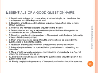 ESSENTIALS OF A GOOD QUESTIONNAIRE
 1. Questionnaire should be comparatively short and simple, i.e., the size of the
questionnaire should be kept a minimum.
 2. Questions should proceed in a logical sequence moving from easy to more
difficult questions.
 3. Personal and intimate questions should be left to the end.
 4. Technical terms and vague expressions capable of different interpretations
should be avoided in a questionnaire..
 5. Questions may be dichotomous (Yes or No answer), multiple choice (alternative
answers listed) or open-ended.
 6. Open-ended questions, being difficult to analyze should be avoided in the
questionnaire to the extent possible.
 7. Questions affecting the sentiments of respondents should be avoided.
 8. Adequate space should be provided in the questionnaire to help editing and
tabulation.
 9. There should always be provisions for indications of uncertainty, e.g., “do not
know”, “no preference” and so on.
 10. Brief directions with regards to filling the questionnaire should be given in the
questionnaire itself.
 11. Finally, the physical appearance of the questionnaire also should be attractive.
23
Unit5-DataCollectionMethods
 