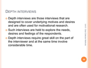 DEPTH INTERVIEWS
 Depth interviews are those interviews that are
designed to cover underlying motives and desires
and are often used for motivational research.
 Such interviews are held to explore the needs,
desires and feelings of the respondents.
 Depth interviews require great skill on the part of
the interviewer and at the same time involve
considerable time.
26
Unit5-DataCollectionMethods
 