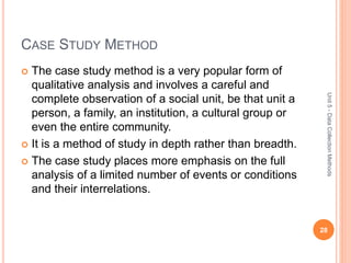 CASE STUDY METHOD
 The case study method is a very popular form of
qualitative analysis and involves a careful and
complete observation of a social unit, be that unit a
person, a family, an institution, a cultural group or
even the entire community.
 It is a method of study in depth rather than breadth.
 The case study places more emphasis on the full
analysis of a limited number of events or conditions
and their interrelations.
28
Unit5-DataCollectionMethods
 