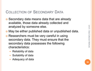 COLLECTION OF SECONDARY DATA
 Secondary data means data that are already
available, those data already collected and
analyzed by someone else.
 May be either published data or unpublished data.
 Researchers must be very careful in using
secondary data. They must ensure that the
secondary data possesses the following
characteristics:
 Reliability of data
 Suitability of data
 Adequacy of data
30
Unit5-DataCollectionMethods
 