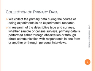 COLLECTION OF PRIMARY DATA
 We collect the primary data during the course of
doing experiments in an experimental research.
 In research of the descriptive type and surveys,
whether sample or census surveys, primary data is
performed either through observation or through
direct communication with respondents in one form
or another or through personal interviews.
4
Unit5-DataCollectionMethods
 