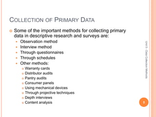 COLLECTION OF PRIMARY DATA
 Some of the important methods for collecting primary
data in descriptive research and surveys are:
 Observation method
 Interview method
 Through questionnaires
 Through schedules
 Other methods:
 Warranty cards
 Distributor audits
 Pantry audits
 Consumer panels
 Using mechanical devices
 Through projective techniques
 Depth interviews
 Content analysis 5
Unit5-DataCollectionMethods
 