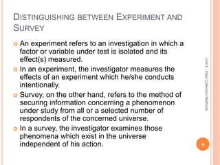 DISTINGUISHING BETWEEN EXPERIMENT AND
SURVEY
 An experiment refers to an investigation in which a
factor or variable under test is isolated and its
effect(s) measured.
 In an experiment, the investigator measures the
effects of an experiment which he/she conducts
intentionally.
 Survey, on the other hand, refers to the method of
securing information concerning a phenomenon
under study from all or a selected number of
respondents of the concerned universe.
 In a survey, the investigator examines those
phenomena which exist in the universe
independent of his action. 6
Unit5-DataCollectionMethods
 