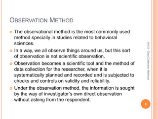 OBSERVATION METHOD
 The observational method is the most commonly used
method specially in studies related to behavioral
sciences.
 In a way, we all observe things around us, but this sort
of observation is not scientific observation.
 Observation becomes a scientific tool and the method of
data collection for the researcher, when it is
systematically planned and recorded and is subjected to
checks and controls on validity and reliability.
 Under the observation method, the information is sought
by the way of investigator’s own direct observation
without asking from the respondent.
8
Unit5-DataCollectionMethods
 