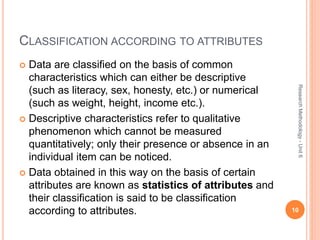 CLASSIFICATION ACCORDING TO ATTRIBUTES
 Data are classified on the basis of common
characteristics which can either be descriptive
(such as literacy, sex, honesty, etc.) or numerical
(such as weight, height, income etc.).
 Descriptive characteristics refer to qualitative
phenomenon which cannot be measured
quantitatively; only their presence or absence in an
individual item can be noticed.
 Data obtained in this way on the basis of certain
attributes are known as statistics of attributes and
their classification is said to be classification
according to attributes. 10
ResearchMethodology-Unit6
 