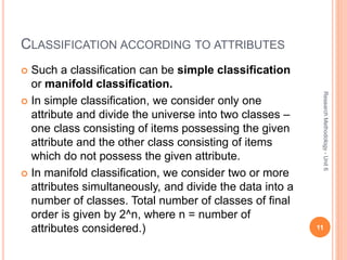 CLASSIFICATION ACCORDING TO ATTRIBUTES
 Such a classification can be simple classification
or manifold classification.
 In simple classification, we consider only one
attribute and divide the universe into two classes –
one class consisting of items possessing the given
attribute and the other class consisting of items
which do not possess the given attribute.
 In manifold classification, we consider two or more
attributes simultaneously, and divide the data into a
number of classes. Total number of classes of final
order is given by 2^n, where n = number of
attributes considered.) 11
ResearchMethodology-Unit6
 
