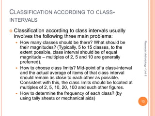 CLASSIFICATION ACCORDING TO CLASS-
INTERVALS
 Classification according to class intervals usually
involves the following three main problems:
 How many classes should be there? What should be
their magnitudes? (Typically, 5 to 15 classes, to the
extent possible, class interval should be of equal
magnitude – multiples of 2, 5 and 10 are generally
preferred).
 How to choose class limits? Mid-point of a class-interval
and the actual average of items of that class interval
should remain as close to each other as possible.
Consistent with this, the class limits should be located at
multiples of 2, 5, 10, 20, 100 and such other figures.
 How to determine the frequency of each class? (by
using tally sheets or mechanical aids)
13
ResearchMethodology-Unit6
 