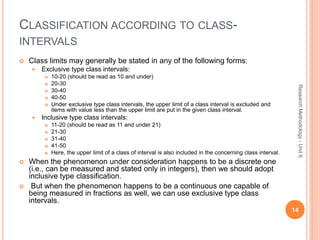 CLASSIFICATION ACCORDING TO CLASS-
INTERVALS
 Class limits may generally be stated in any of the following forms:
 Exclusive type class intervals:
 10-20 (should be read as 10 and under)
 20-30
 30-40
 40-50
 Under exclusive type class intervals, the upper limit of a class interval is excluded and
items with value less than the upper limit are put in the given class interval.
 Inclusive type class intervals:
 11-20 (should be read as 11 and under 21)
 21-30
 31-40
 41-50
 Here, the upper limit of a class of interval is also included in the concerning class interval.
 When the phenomenon under consideration happens to be a discrete one
(i.e., can be measured and stated only in integers), then we should adopt
inclusive type classification.
 But when the phenomenon happens to be a continuous one capable of
being measured in fractions as well, we can use exclusive type class
intervals.
14
ResearchMethodology-Unit6
 