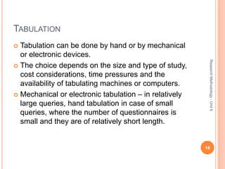 TABULATION
 Tabulation can be done by hand or by mechanical
or electronic devices.
 The choice depends on the size and type of study,
cost considerations, time pressures and the
availability of tabulating machines or computers.
 Mechanical or electronic tabulation – in relatively
large queries, hand tabulation in case of small
queries, where the number of questionnaires is
small and they are of relatively short length.
16
ResearchMethodology-Unit6
 