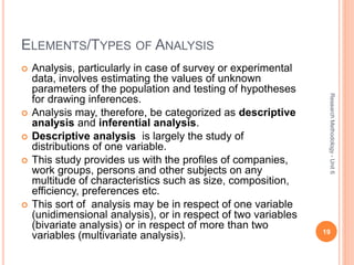 ELEMENTS/TYPES OF ANALYSIS
 Analysis, particularly in case of survey or experimental
data, involves estimating the values of unknown
parameters of the population and testing of hypotheses
for drawing inferences.
 Analysis may, therefore, be categorized as descriptive
analysis and inferential analysis.
 Descriptive analysis is largely the study of
distributions of one variable.
 This study provides us with the profiles of companies,
work groups, persons and other subjects on any
multitude of characteristics such as size, composition,
efficiency, preferences etc.
 This sort of analysis may be in respect of one variable
(unidimensional analysis), or in respect of two variables
(bivariate analysis) or in respect of more than two
variables (multivariate analysis). 19
ResearchMethodology-Unit6
 