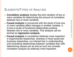 ELEMENTS/TYPES OF ANALYSIS
 Correlation analysis studies the joint variation of two or
more variables for determining the amount of correlation
between two or more variables.
 Causal analysis is concerned with the study of how one
or more variables affect changes in another variable. It
is thus a study of functional relationships existing
between two or more variables. This analysis can be
termed as regression analysis.
 Causal analysis is considered relatively more important
in experimental researches, whereas in most social and
business researches, our interest lies in understanding
and controlling relationships between variables then with
determining causes per se and as such we consider
correlation analysis as relatively more important. 20
ResearchMethodology-Unit6
 