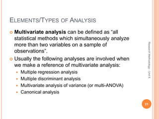 ELEMENTS/TYPES OF ANALYSIS
 Multivariate analysis can be defined as “all
statistical methods which simultaneously analyze
more than two variables on a sample of
observations”.
 Usually the following analyses are involved when
we make a reference of multivariate analysis:
 Multiple regression analysis
 Multiple discriminant analysis
 Multivariate analysis of variance (or multi-ANOVA)
 Canonical analysis
21
ResearchMethodology-Unit6
 