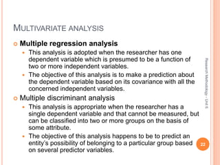 MULTIVARIATE ANALYSIS
 Multiple regression analysis
 This analysis is adopted when the researcher has one
dependent variable which is presumed to be a function of
two or more independent variables.
 The objective of this analysis is to make a prediction about
the dependent variable based on its covariance with all the
concerned independent variables.
 Multiple discriminant analysis
 This analysis is appropriate when the researcher has a
single dependent variable and that cannot be measured, but
can be classified into two or more groups on the basis of
some attribute.
 The objective of this analysis happens to be to predict an
entity’s possibility of belonging to a particular group based
on several predictor variables.
22
ResearchMethodology-Unit6
 