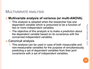 MULTIVARIATE ANALYSIS
 Multivariate analysis of variance (or multi-ANOVA)
 This analysis is adopted when the researcher has one
dependent variable which is presumed to be a function of
two or more independent variables.
 The objective of this analysis is to make a prediction about
the dependent variable based on its covariance with the
concerned independent variables.
 Canonical analysis
 This analysis can be used in case of both measurable and
non-measurable variables for the purpose of simultaneously
predicting a set of dependent variables from their joint
covariance with a set of independent variables.
23
ResearchMethodology-Unit6
 