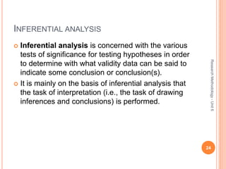 INFERENTIAL ANALYSIS
 Inferential analysis is concerned with the various
tests of significance for testing hypotheses in order
to determine with what validity data can be said to
indicate some conclusion or conclusion(s).
 It is mainly on the basis of inferential analysis that
the task of interpretation (i.e., the task of drawing
inferences and conclusions) is performed.
24
ResearchMethodology-Unit6
 