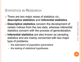 STATISTICS IN RESEARCH
 There are two major areas of statistics viz.,
descriptive statistics and inferential statistics.
 Descriptive statistics concern the development of
certain indices from the raw data, whereas inferential
statistics concern with the process of generalization.
 Inferential statistics are also known as sampling
statistics and are mainly concerned with two major
type of problems:
 the estimation of population parameters
 the testing of statistical hypotheses
25
ResearchMethodology-Unit6
 