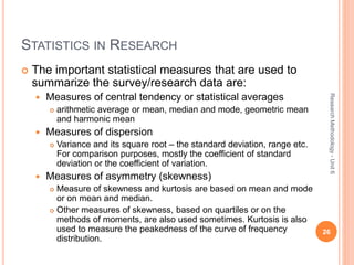 STATISTICS IN RESEARCH
 The important statistical measures that are used to
summarize the survey/research data are:
 Measures of central tendency or statistical averages
 arithmetic average or mean, median and mode, geometric mean
and harmonic mean
 Measures of dispersion
 Variance and its square root – the standard deviation, range etc.
For comparison purposes, mostly the coefficient of standard
deviation or the coefficient of variation.
 Measures of asymmetry (skewness)
 Measure of skewness and kurtosis are based on mean and mode
or on mean and median.
 Other measures of skewness, based on quartiles or on the
methods of moments, are also used sometimes. Kurtosis is also
used to measure the peakedness of the curve of frequency
distribution.
26
ResearchMethodology-Unit6
 