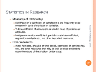 STATISTICS IN RESEARCH
 Measures of relationship
 Karl Pearson’s coefficient of correlation is the frequently used
measure in case of statistics of variables.
 Yule’s coefficient of association is used in case of statistics of
attributes.
 Multiple correlation coefficient, partial correlation coefficient,
regression analysis etc., are other important measures.
 Other measures
 Index numbers, analysis of time series, coefficient of contingency,
etc., are other measures that may as well be used depending
upon the nature of the problem under study.
27
ResearchMethodology-Unit6
 