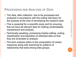PROCESSING AND ANALYSIS OF DATA
 The data, after collection, has to be processed and
analyzed in accordance with the outline laid down for
the purpose at the time of developing the research plan.
 This is essential for a scientific study and for ensuring
that we have all relevant data for making contemplated
comparisons and analysis.
 Technically speaking, processing implies editing, coding,
classification and tabulation of collected data so that
they are amenable to analysis.
 The term analysis refers to the computation of certain
measures along with searching for patterns of
relationship that exist among data groups.
3
ResearchMethodology-Unit6
 