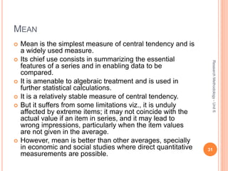 MEAN
 Mean is the simplest measure of central tendency and is
a widely used measure.
 Its chief use consists in summarizing the essential
features of a series and in enabling data to be
compared.
 It is amenable to algebraic treatment and is used in
further statistical calculations.
 It is a relatively stable measure of central tendency.
 But it suffers from some limitations viz., it is unduly
affected by extreme items; it may not coincide with the
actual value if an item in series, and it may lead to
wrong impressions, particularly when the item values
are not given in the average.
 However, mean is better than other averages, specially
in economic and social studies where direct quantitative
measurements are possible.
31
ResearchMethodology-Unit6
 