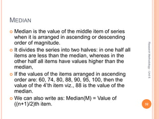 MEDIAN
 Median is the value of the middle item of series
when it is arranged in ascending or descending
order of magnitude.
 It divides the series into two halves: in one half all
items are less than the median, whereas in the
other half all items have values higher than the
median,
 If the values of the items arranged in ascending
order are: 60, 74, 80, 88, 90, 95, 100, then the
value of the 4’th item viz., 88 is the value of the
median.
 We can also write as: Median(M) = Value of
((n+1)/2)th item. 32
ResearchMethodology-Unit6
 