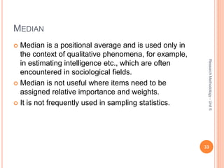 MEDIAN
 Median is a positional average and is used only in
the context of qualitative phenomena, for example,
in estimating intelligence etc., which are often
encountered in sociological fields.
 Median is not useful where items need to be
assigned relative importance and weights.
 It is not frequently used in sampling statistics.
33
ResearchMethodology-Unit6
 