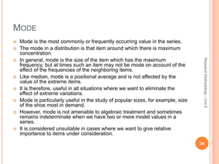 MODE
 Mode is the most commonly or frequently occurring value in the series.
 The mode in a distribution is that item around which there is maximum
concentration.
 In general, mode is the size of the item which has the maximum
frequency, but at times such an item may not be mode on account of the
effect of the frequencies of the neighboring items.
 Like median, mode is a positional average and is not affected by the
value of the extreme items.
 It is therefore, useful in all situations where we want to eliminate the
effect of extreme variations.
 Mode is particularly useful in the study of popular sizes, for example, size
of the shoe most in demand.
 However, mode is not amenable to algebraic treatment and sometimes
remains indeterminate when we have two or more model values in a
series.
 It is considered unsuitable in cases where we want to give relative
importance to items under consideration.
34
ResearchMethodology-Unit6
 