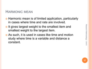 HARMONIC MEAN
 Harmonic mean is of limited application, particularly
in cases where time and rate are involved.
 It gives largest weight to the smallest item and
smallest weight to the largest item.
 As such, it is used in cases like time and motion
study where time is a variable and distance a
constant.
37
ResearchMethodology-Unit6
 