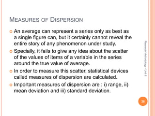 MEASURES OF DISPERSION
 An average can represent a series only as best as
a single figure can, but it certainly cannot reveal the
entire story of any phenomenon under study.
 Specially, it fails to give any idea about the scatter
of the values of items of a variable in the series
around the true value of average.
 In order to measure this scatter, statistical devices
called measures of dispersion are calculated.
 Important measures of dispersion are : i) range, ii)
mean deviation and iii) standard deviation.
38
ResearchMethodology-Unit6
 