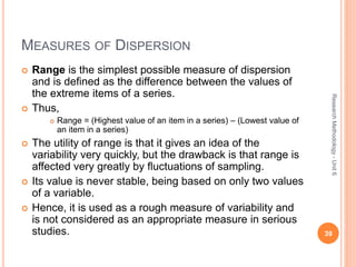 MEASURES OF DISPERSION
 Range is the simplest possible measure of dispersion
and is defined as the difference between the values of
the extreme items of a series.
 Thus,
 Range = (Highest value of an item in a series) – (Lowest value of
an item in a series)
 The utility of range is that it gives an idea of the
variability very quickly, but the drawback is that range is
affected very greatly by fluctuations of sampling.
 Its value is never stable, being based on only two values
of a variable.
 Hence, it is used as a rough measure of variability and
is not considered as an appropriate measure in serious
studies. 39
ResearchMethodology-Unit6
 