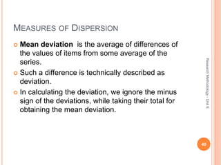 MEASURES OF DISPERSION
 Mean deviation is the average of differences of
the values of items from some average of the
series.
 Such a difference is technically described as
deviation.
 In calculating the deviation, we ignore the minus
sign of the deviations, while taking their total for
obtaining the mean deviation.
40
ResearchMethodology-Unit6
 