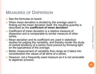 MEASURES OF DISPERSION
 See the formulae on board.
 When mean deviation is divided by the average used in
finding out the mean deviation itself, the resulting quantity is
described as the coefficient of mean deviation.
 Coefficient of mean deviation is a relative measure of
dispersion and is comparable to similar measure of other
series.
 Mean deviation and its coefficient are used in statistical
studies for judging the variability, and thereby render the study
of central tendency of a series more precise by throwing light
on the typicalness of the average.
 Better measurement of variability than range as it takes into
consideration the values of all items of a series.
 However, not a frequently used measure as it is not amenable
to algebraic process.
41
ResearchMethodology-Unit6
 