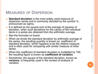 MEASURES OF DISPERSION
 Standard deviation is the most widely used measure of
dispersion series and is commonly denoted by the symbol ‘σ’,
pronounced as sigma.
 It is defined as the square-root of the average of squares of
deviation, when such deviations for the values of the individual
items in a series are obtained from the arithmetic average.
 See the formulae on board.
 When we divide the standard deviation by arithmetic average of
the series, the resulting quantity is known as coefficient of
standard deviation, which happens to be the relative measure
and is often used for comparing with similar measure of other
series.
 When this coefficient of standard deviation is multiplied by 100,
the resulting figure is known as coefficient of variation.
 Sometimes, the square of the standard deviation, known as
variance, is frequently used in the context of analysis of
variation.
42
ResearchMethodology-Unit6
 