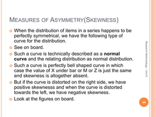 MEASURES OF ASYMMETRY(SKEWNESS)
 When the distribution of items in a series happens to be
perfectly symmetrical, we have the following type of
curve for the distribution.
 See on board.
 Such a curve is technically described as a normal
curve and the relating distribution as normal distribution.
 Such a curve is perfectly bell shaped curve in which
case the value of X under bar or M or Z is just the same
and skewness is altogether absent.
 But if the curve is distorted on the right side, we have
positive skewnesss and when the curve is distorted
towards the left, we have negative skewness.
 Look at the figures on board.
44
ResearchMethodology-Unit6
 