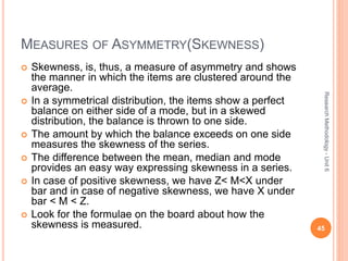 MEASURES OF ASYMMETRY(SKEWNESS)
 Skewness, is, thus, a measure of asymmetry and shows
the manner in which the items are clustered around the
average.
 In a symmetrical distribution, the items show a perfect
balance on either side of a mode, but in a skewed
distribution, the balance is thrown to one side.
 The amount by which the balance exceeds on one side
measures the skewness of the series.
 The difference between the mean, median and mode
provides an easy way expressing skewness in a series.
 In case of positive skewness, we have Z< M<X under
bar and in case of negative skewness, we have X under
bar < M < Z.
 Look for the formulae on the board about how the
skewness is measured. 45
ResearchMethodology-Unit6
 