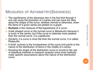MEASURES OF ASYMMETRY(SKEWNESS)
 The significance of the skewness lies in the fact that through it
one can study the formation of a series and can have the idea
about the shape of the curve, whether normal or otherwise, when
the items of a given series are plotted on a graph.
 Kurtosis is the measure of flat-toppedness of a curve.
 A bell shaped curve or the normal curve is Mesokurtic because it
is kurtic in the centre; but if the curve is relatively more peaked
than the normal curve, it is Leptokurtic.
 Similarly, if a curve is more flat than the normal curve, it is called
Platykurtic.
 In brief, kurtosis is the humpedness of the curve and points to the
nature of the distribution of items in the middle of a series.
 Knowing the shape of the distribution curve is crucial to the use
of statistical methods in research analysis since most methods
make specific assumptions about the nature of the distribution
curve.
46
ResearchMethodology-Unit6
 