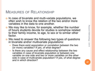 MEASURES OF RELATIONSHIP
 In case of bivariate and multi-variate populations, we
often wish to know the relation of the two and/or more
variables in the data to one another.
 We may like to know, for example, whether the number
of hours students devote for studies is somehow related
to their family income, to age, to sex or to similar other
factor.
 We need to answer the following two types of questions
in bivariate andor multivariate populations:
 Does there exist association or correlation between the two
(or more) variables? If yes, of what degree?
 Is there any cause and effect relationship between the two
variables in case of bivariate population or between one
variable on one side and two or more variables on the other
side in case of multivariate population? If yes, of what degree
and in which direction?
47
ResearchMethodology-Unit6
 