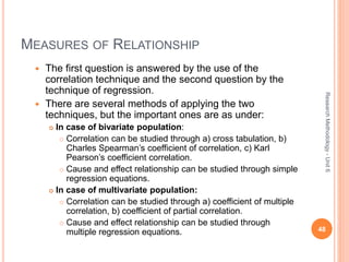 MEASURES OF RELATIONSHIP
 The first question is answered by the use of the
correlation technique and the second question by the
technique of regression.
 There are several methods of applying the two
techniques, but the important ones are as under:
 In case of bivariate population:
 Correlation can be studied through a) cross tabulation, b)
Charles Spearman’s coefficient of correlation, c) Karl
Pearson’s coefficient correlation.
 Cause and effect relationship can be studied through simple
regression equations.
 In case of multivariate population:
 Correlation can be studied through a) coefficient of multiple
correlation, b) coefficient of partial correlation.
 Cause and effect relationship can be studied through
multiple regression equations. 48
ResearchMethodology-Unit6
 